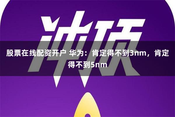 股票在线配资开户 华为：肯定得不到3nm，肯定得不到5nm