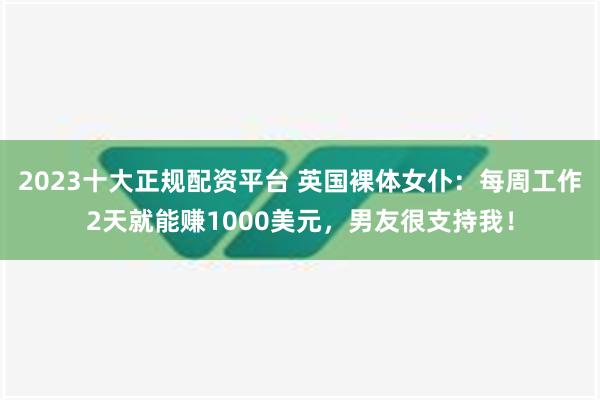 2023十大正规配资平台 英国裸体女仆：每周工作2天就能赚1000美元，男友很支持我！