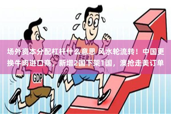 场外资本分配杠杆什么意思 风水轮流转！中国更换牛肉进口商，新增2国下架1国，澳抢走美订单