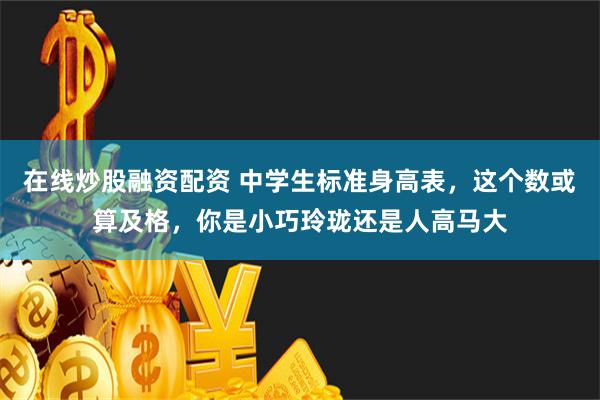 在线炒股融资配资 中学生标准身高表，这个数或算及格，你是小巧玲珑还是人高马大