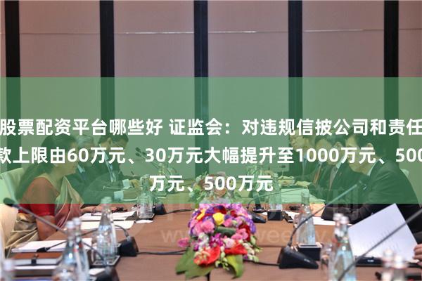 股票配资平台哪些好 证监会：对违规信披公司和责任人罚款上限由60万元、30万元大幅提升至1000万元、500万元