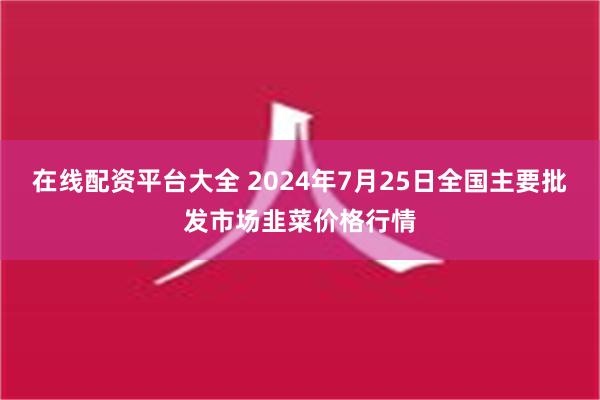 在线配资平台大全 2024年7月25日全国主要批发市场韭菜价格行情