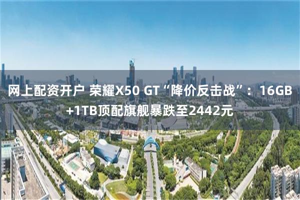 网上配资开户 荣耀X50 GT“降价反击战”：16GB+1TB顶配旗舰暴跌至2442元