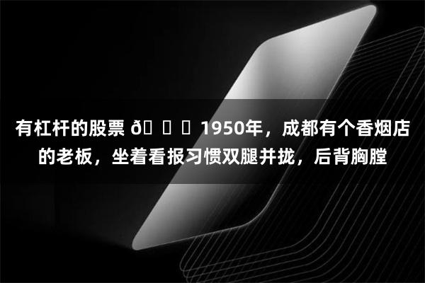 有杠杆的股票 🌞1950年，成都有个香烟店的老板，坐着看报习惯双腿并拢，后背胸膛