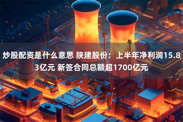 炒股配资是什么意思 陕建股份：上半年净利润15.83亿元 新签合同总额超1700亿元