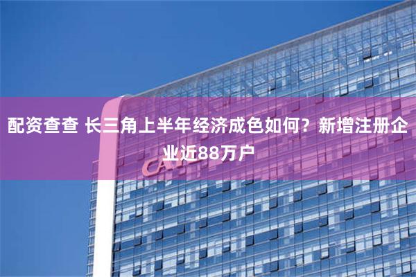 配资查查 长三角上半年经济成色如何？新增注册企业近88万户