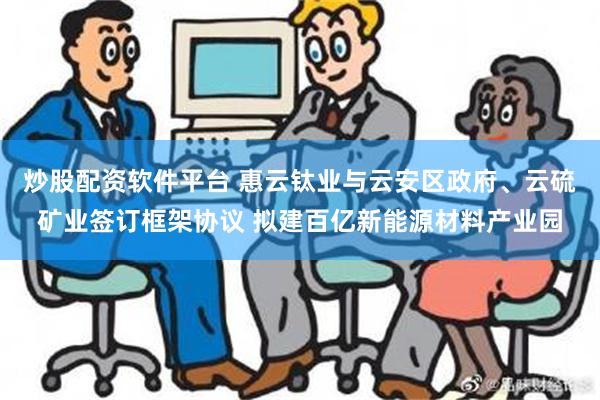 炒股配资软件平台 惠云钛业与云安区政府、云硫矿业签订框架协议 拟建百亿新能源材料产业园