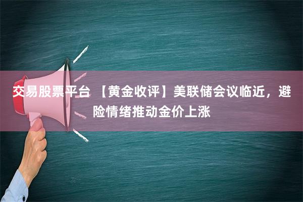 交易股票平台 【黄金收评】美联储会议临近，避险情绪推动金价上涨