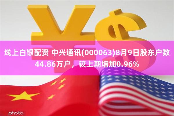 线上白银配资 中兴通讯(000063)8月9日股东户数44.86万户，较上期增加0.96%