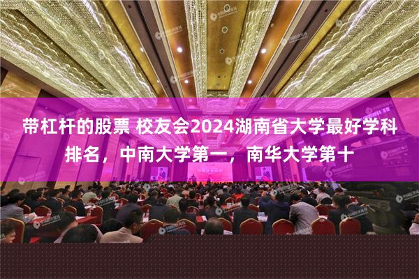 带杠杆的股票 校友会2024湖南省大学最好学科排名，中南大学第一，南华大学第十