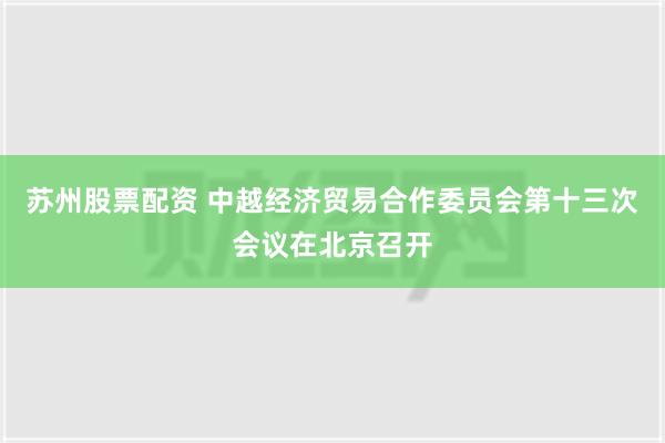 苏州股票配资 中越经济贸易合作委员会第十三次会议在北京召开