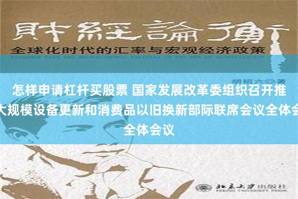 怎样申请杠杆买股票 国家发展改革委组织召开推动大规模设备更新和消费品以旧换新部际联席会议全体会议