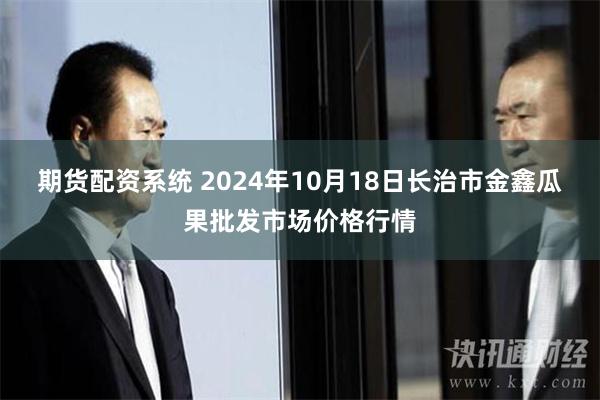 期货配资系统 2024年10月18日长治市金鑫瓜果批发市场价格行情