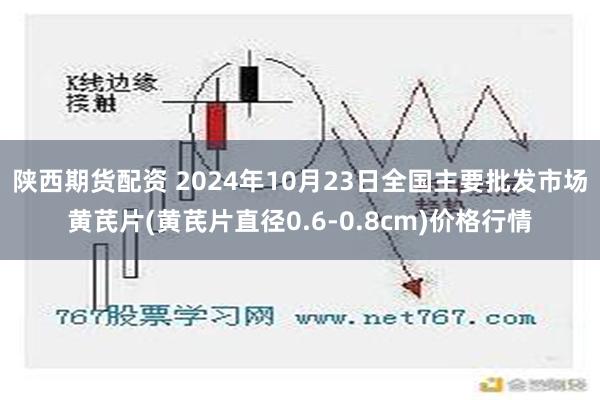 陕西期货配资 2024年10月23日全国主要批发市场黄芪片(黄芪片直径0.6-0.8cm)价格行情