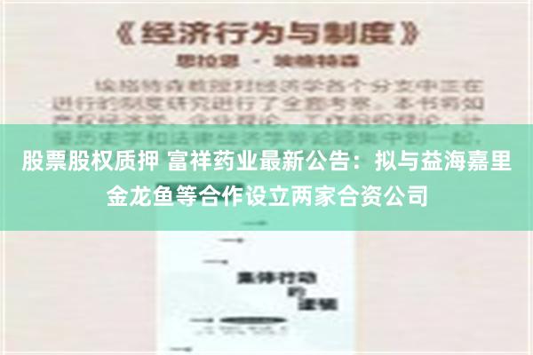 股票股权质押 富祥药业最新公告：拟与益海嘉里金龙鱼等合作设立两家合资公司