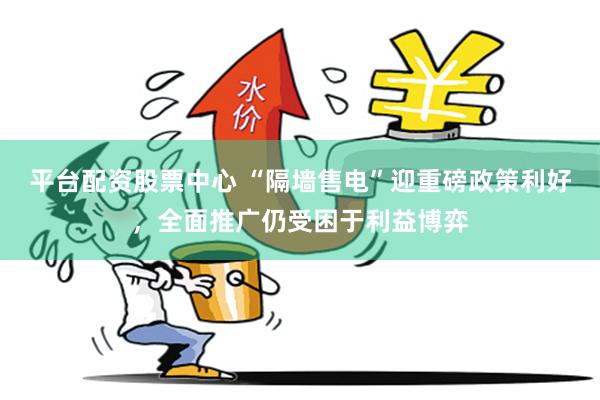 平台配资股票中心 “隔墙售电”迎重磅政策利好，全面推广仍受困于利益博弈