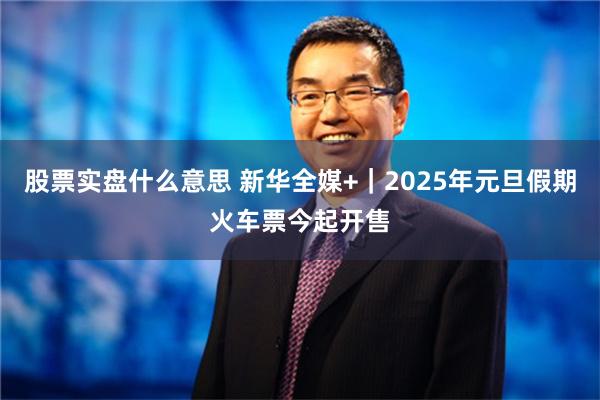 股票实盘什么意思 新华全媒+｜2025年元旦假期火车票今起开售