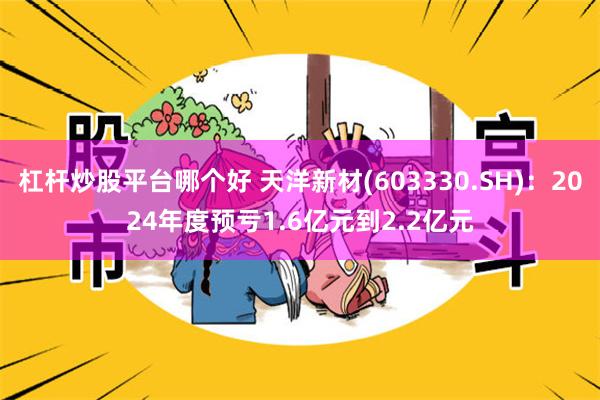 杠杆炒股平台哪个好 天洋新材(603330.SH)：2024年度预亏1.6亿元到2.2亿元