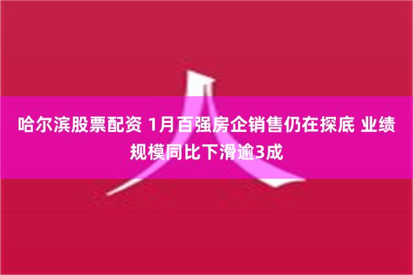 哈尔滨股票配资 1月百强房企销售仍在探底 业绩规模同比下滑逾3成