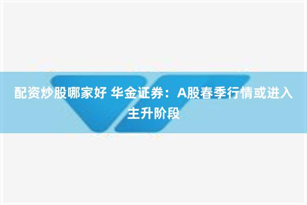 配资炒股哪家好 华金证券：A股春季行情或进入主升阶段